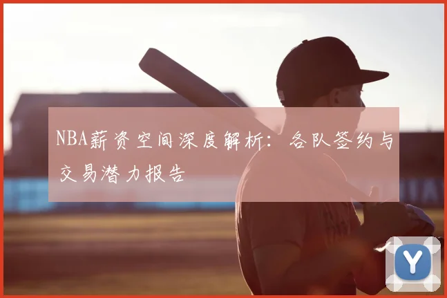 NBA薪资空间深度解析:各队签约与交易潜力报告