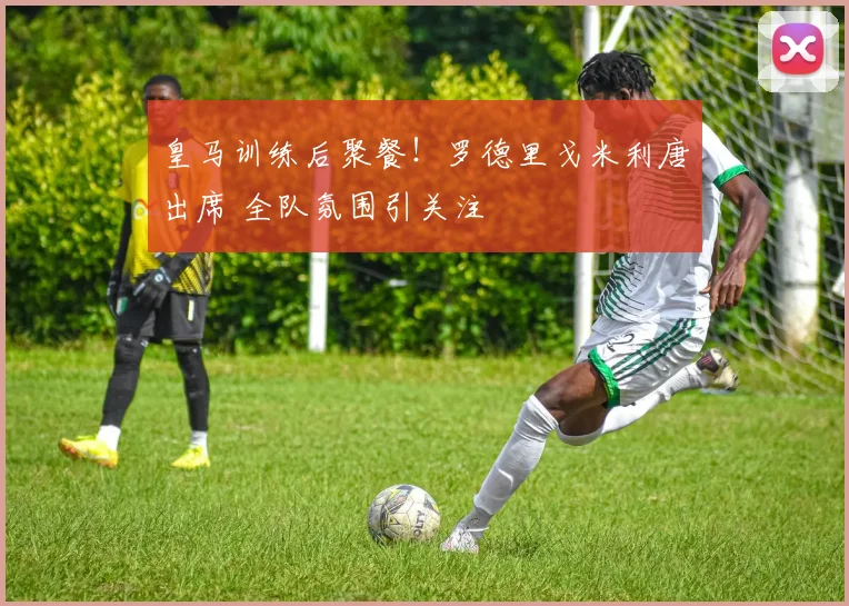 皇马训练后聚餐！罗德里戈米利唐出席 全队氛围引关注