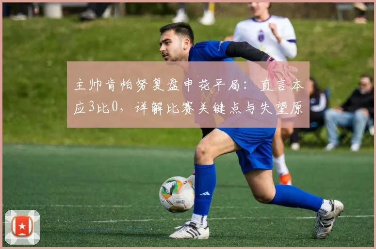 主帅肯帕努复盘申花平局：直言本应3比0，详解比赛关键点与失望原因