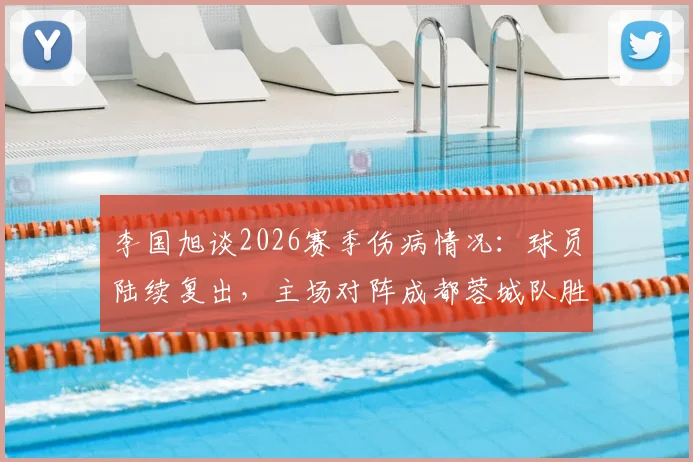 李国旭谈2026赛季伤病情况：球员陆续复出，主场对阵成都蓉城队胜算大增，伤病管理成关键