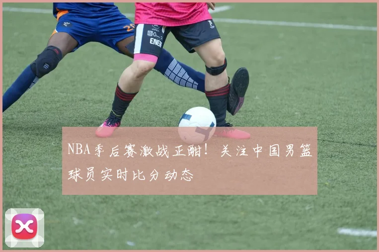NBA季后赛激战正酣！关注中国男篮球员实时比分动态