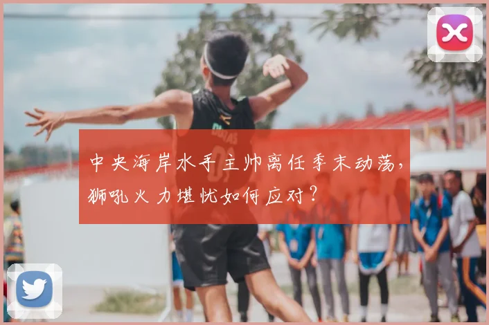 中央海岸水手主帅离任季末动荡，狮吼火力堪忧如何应对？