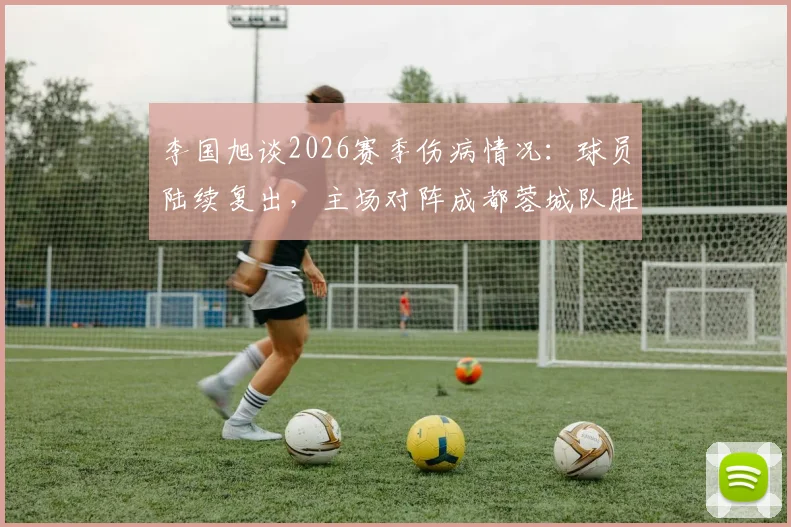 李国旭谈2026赛季伤病情况：球员陆续复出，主场对阵成都蓉城队胜算大增，伤病管理成关键
