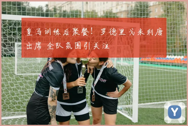 皇马训练后聚餐!罗德里戈米利唐出席 全队氛围引关注