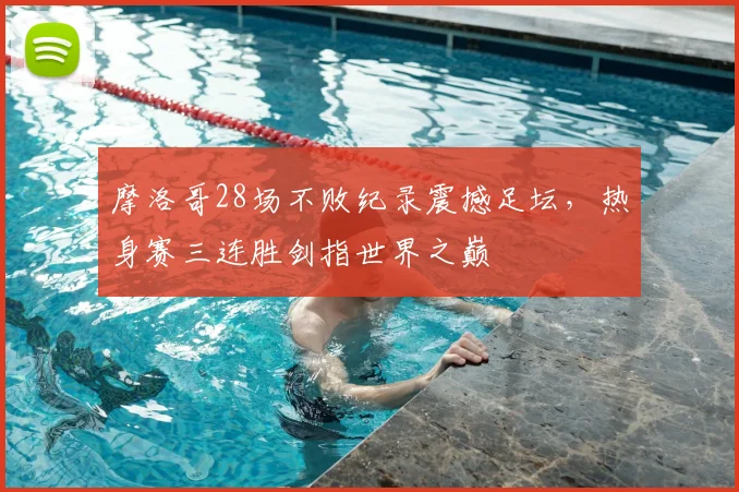 摩洛哥28场不败纪录震撼足坛，热身赛三连胜剑指世界之巅