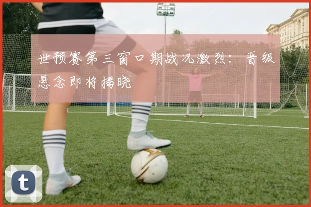 世预赛第三窗口期战况激烈:晋级悬念即将揭晓