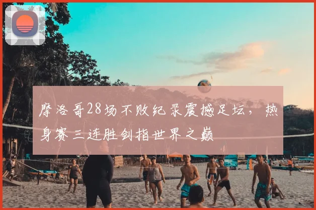 摩洛哥28场不败纪录震撼足坛,热身赛三连胜剑指世界之巅