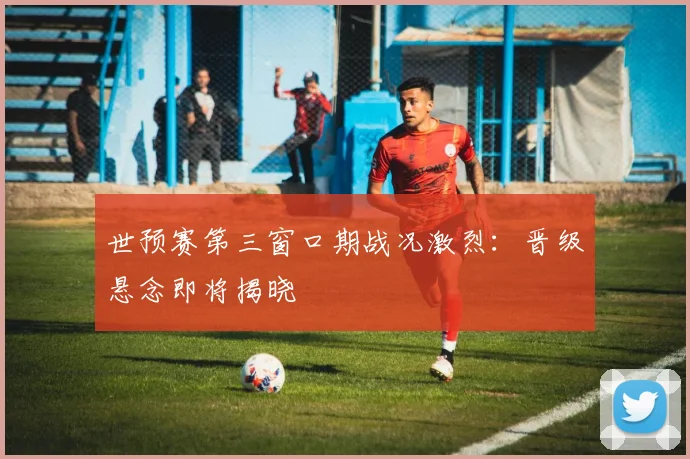 世预赛第三窗口期战况激烈：晋级悬念即将揭晓