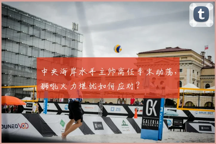 中央海岸水手主帅离任季末动荡，狮吼火力堪忧如何应对？