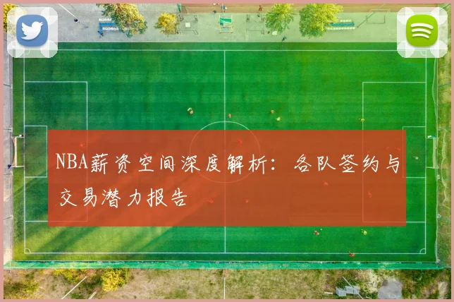 NBA薪资空间深度解析：各队签约与交易潜力报告