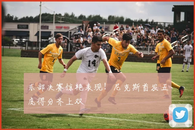 东部决赛惊艳表现！尼克斯首发五虎得分齐上双